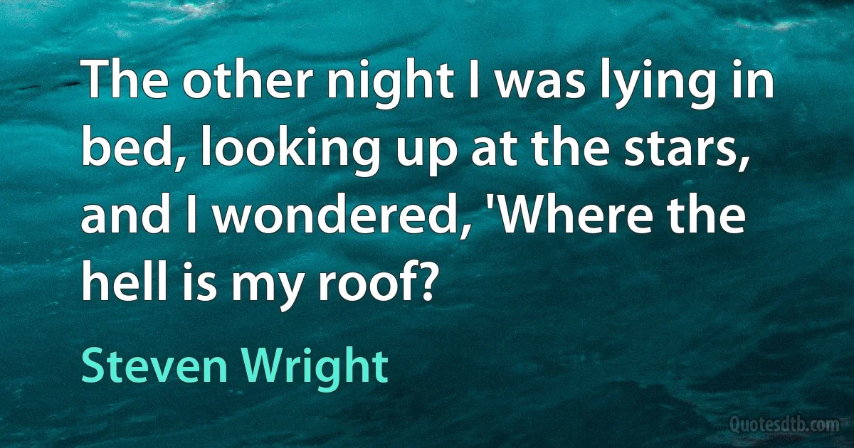 The other night I was lying in bed, looking up at the stars, and I wondered, 'Where the hell is my roof? (Steven Wright)