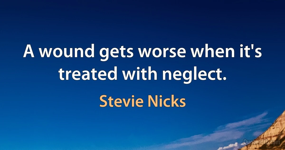 A wound gets worse when it's treated with neglect. (Stevie Nicks)