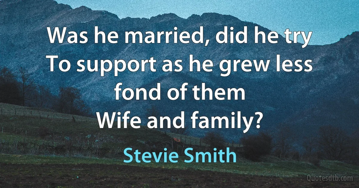 Was he married, did he try
To support as he grew less fond of them
Wife and family? (Stevie Smith)