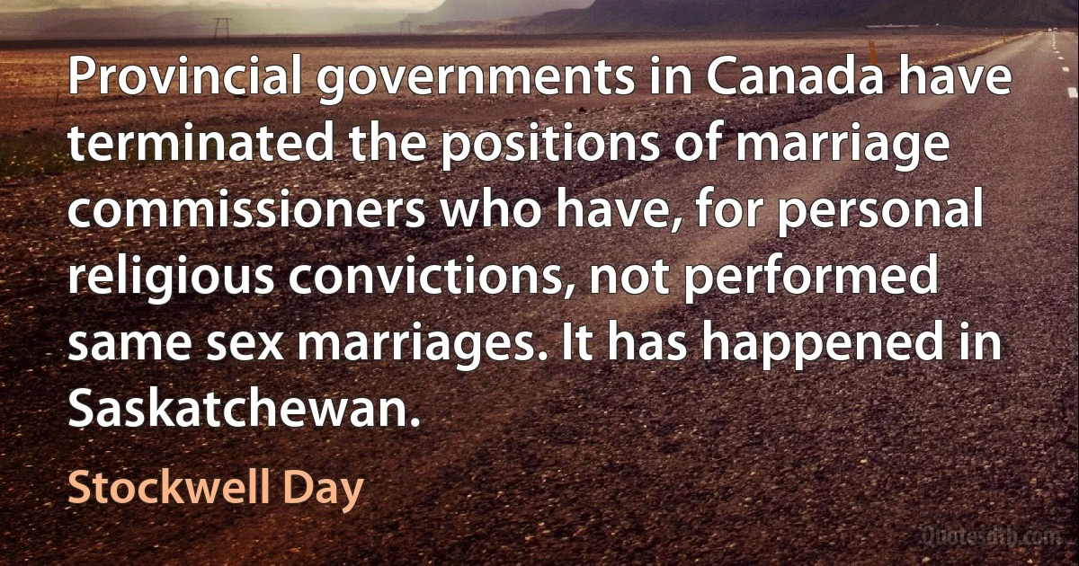 Provincial governments in Canada have terminated the positions of marriage commissioners who have, for personal religious convictions, not performed same sex marriages. It has happened in Saskatchewan. (Stockwell Day)