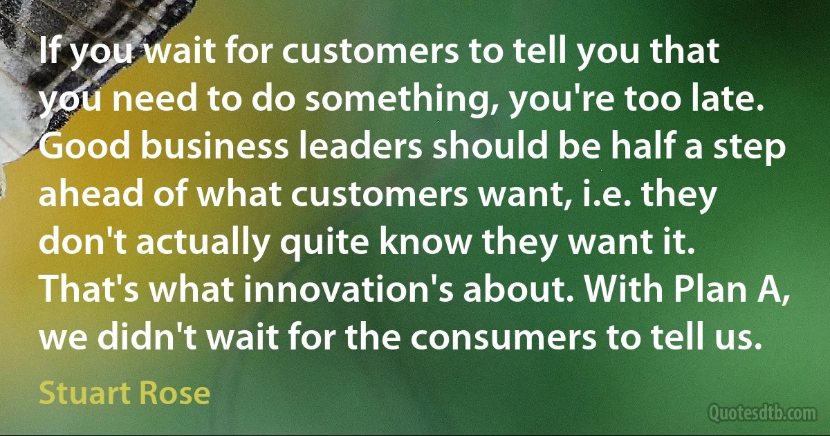 If you wait for customers to tell you that you need to do something, you're too late. Good business leaders should be half a step ahead of what customers want, i.e. they don't actually quite know they want it. That's what innovation's about. With Plan A, we didn't wait for the consumers to tell us. (Stuart Rose)