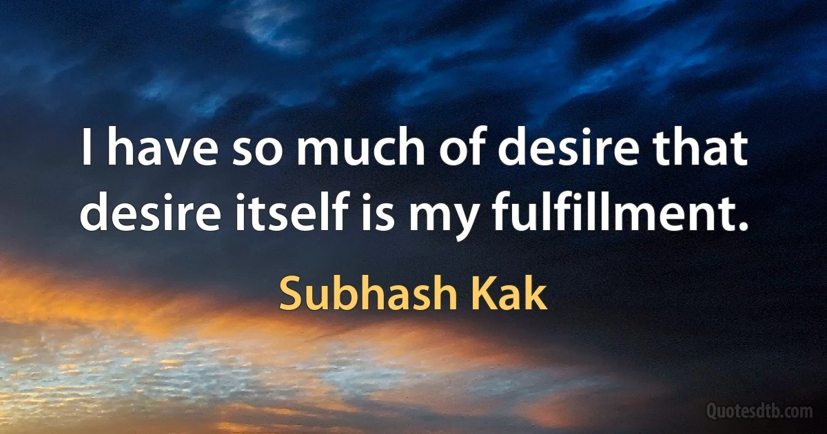 I have so much of desire that desire itself is my fulfillment. (Subhash Kak)