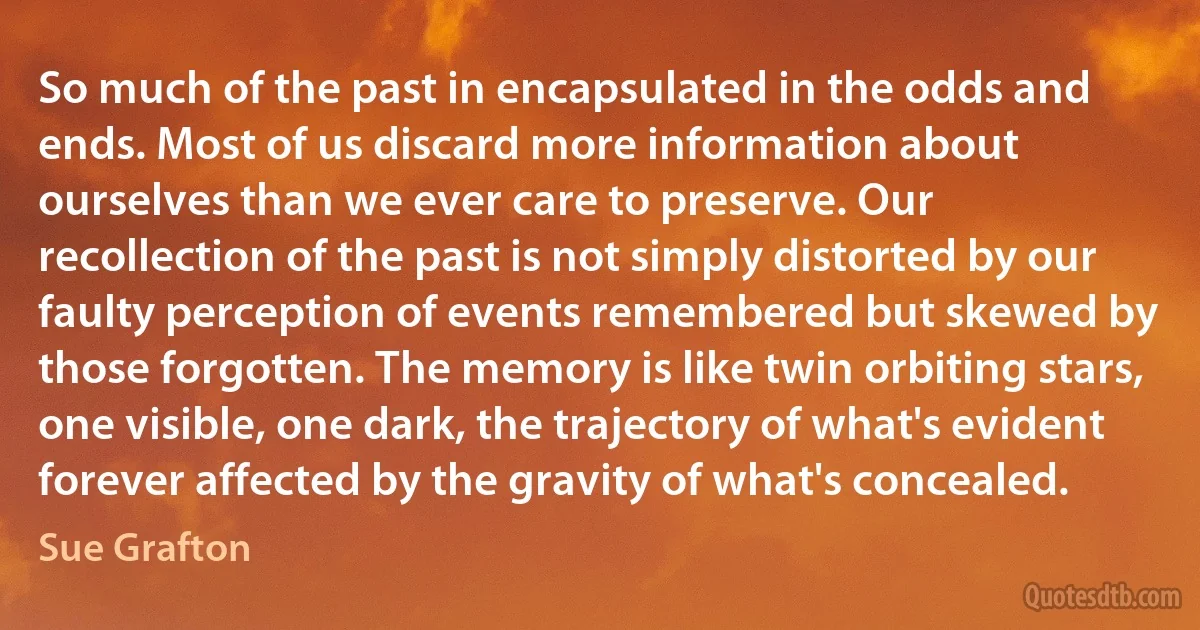 So much of the past in encapsulated in the odds and ends. Most of us discard more information about ourselves than we ever care to preserve. Our recollection of the past is not simply distorted by our faulty perception of events remembered but skewed by those forgotten. The memory is like twin orbiting stars, one visible, one dark, the trajectory of what's evident forever affected by the gravity of what's concealed. (Sue Grafton)