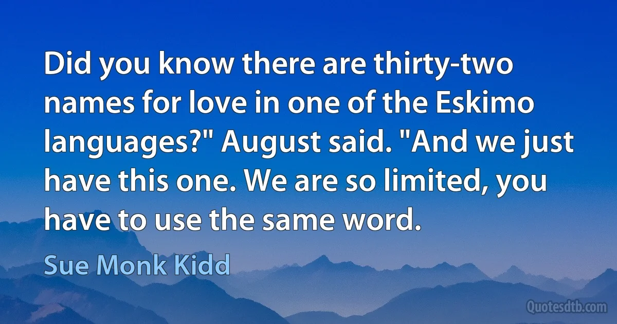 Did you know there are thirty-two names for love in one of the Eskimo languages?" August said. "And we just have this one. We are so limited, you have to use the same word. (Sue Monk Kidd)