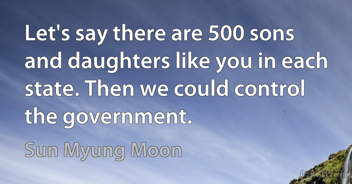 Let's say there are 500 sons and daughters like you in each state. Then we could control the government. (Sun Myung Moon)