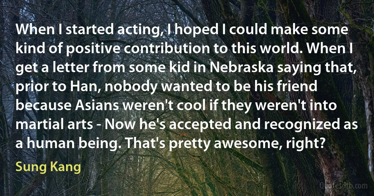 When I started acting, I hoped I could make some kind of positive contribution to this world. When I get a letter from some kid in Nebraska saying that, prior to Han, nobody wanted to be his friend because Asians weren't cool if they weren't into martial arts - Now he's accepted and recognized as a human being. That's pretty awesome, right? (Sung Kang)