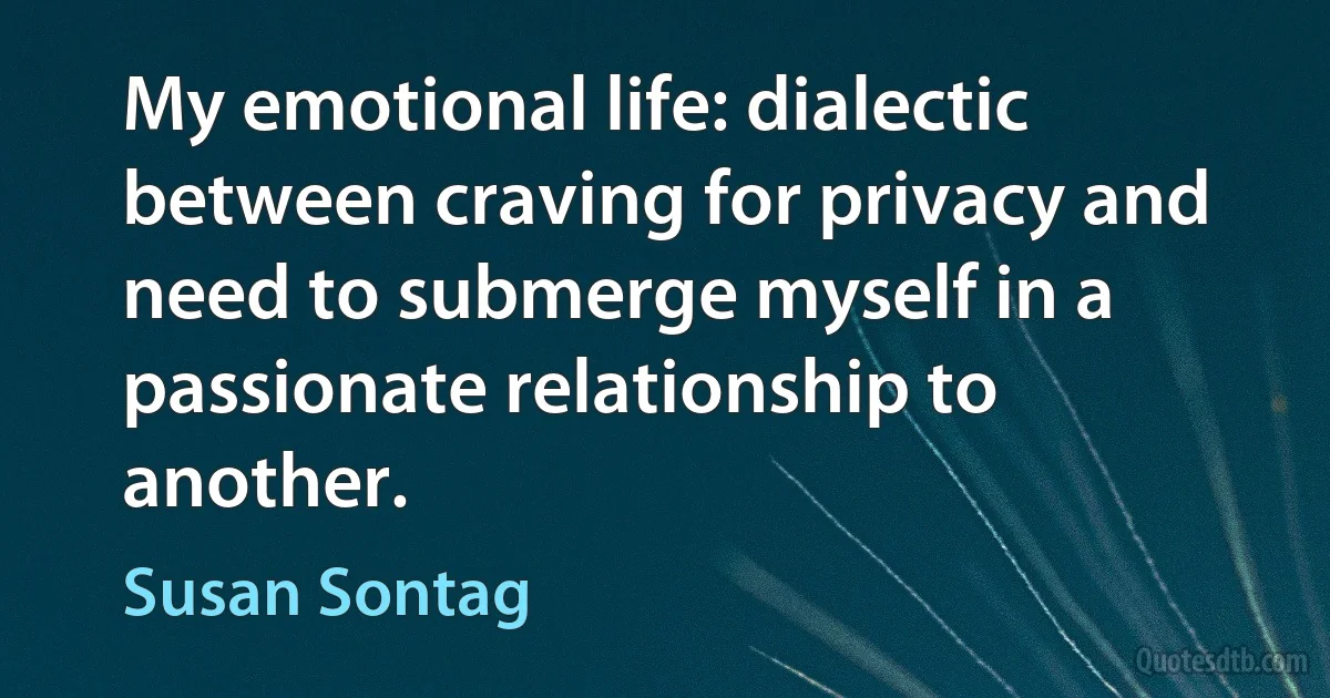 My emotional life: dialectic between craving for privacy and need to submerge myself in a passionate relationship to another. (Susan Sontag)