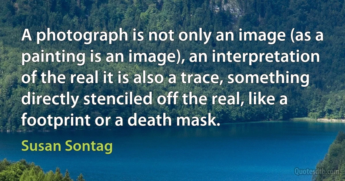 A photograph is not only an image (as a painting is an image), an interpretation of the real it is also a trace, something directly stenciled off the real, like a footprint or a death mask. (Susan Sontag)