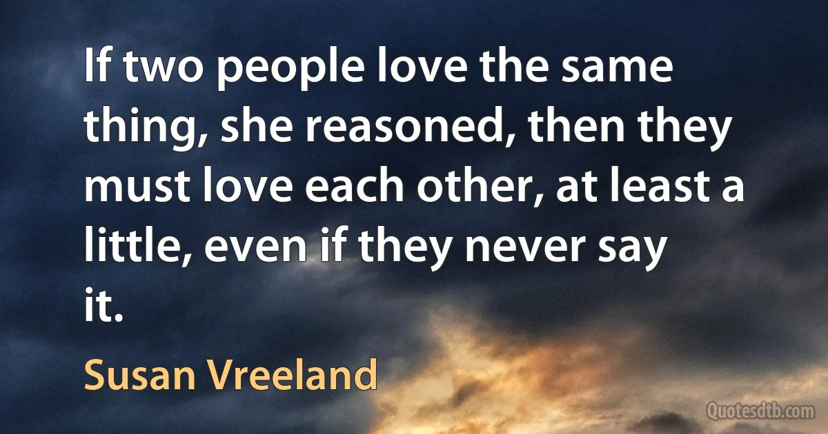 If two people love the same thing, she reasoned, then they must love each other, at least a little, even if they never say it. (Susan Vreeland)