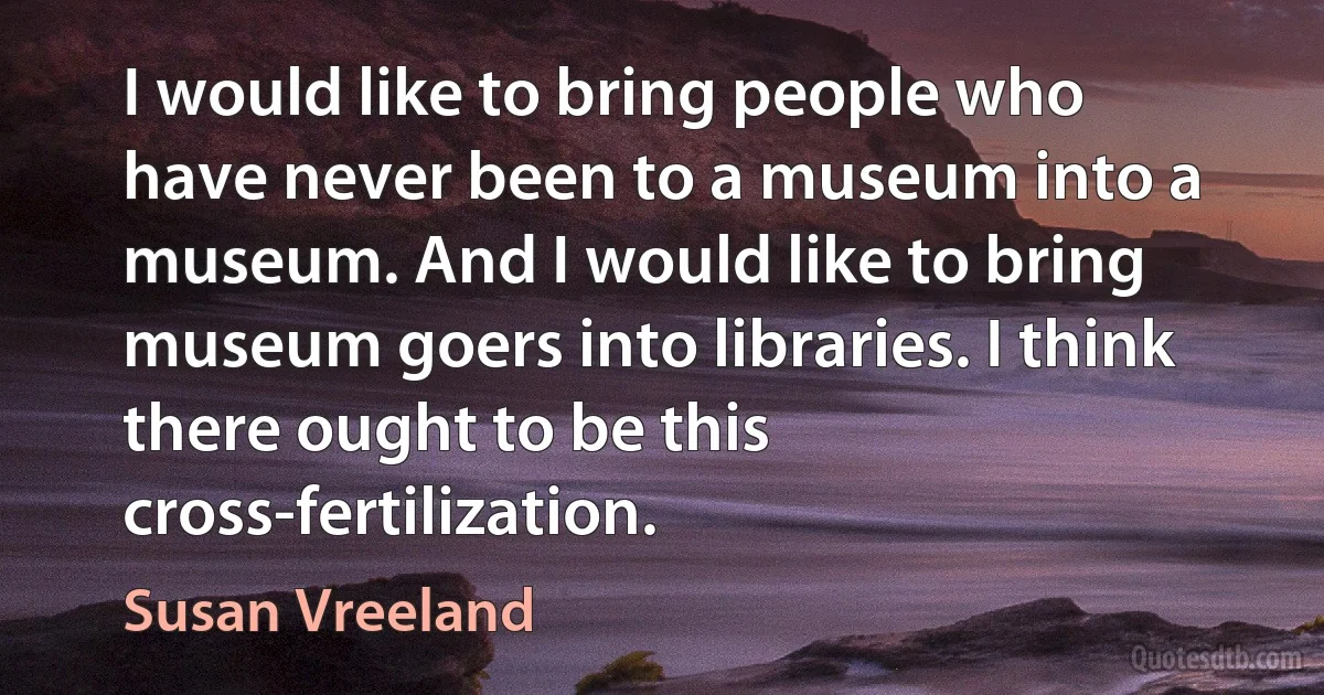 I would like to bring people who have never been to a museum into a museum. And I would like to bring museum goers into libraries. I think there ought to be this cross-fertilization. (Susan Vreeland)