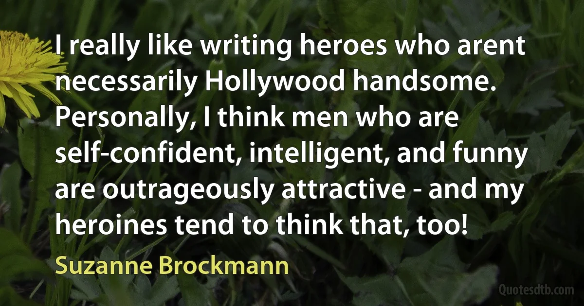 I really like writing heroes who arent necessarily Hollywood handsome. Personally, I think men who are self-confident, intelligent, and funny are outrageously attractive - and my heroines tend to think that, too! (Suzanne Brockmann)