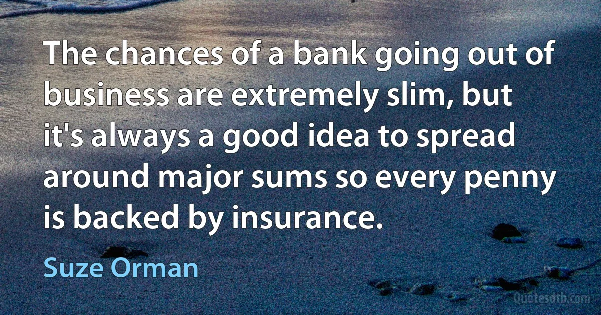 The chances of a bank going out of business are extremely slim, but it's always a good idea to spread around major sums so every penny is backed by insurance. (Suze Orman)