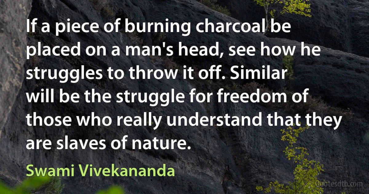 If a piece of burning charcoal be placed on a man's head, see how he struggles to throw it off. Similar will be the struggle for freedom of those who really understand that they are slaves of nature. (Swami Vivekananda)