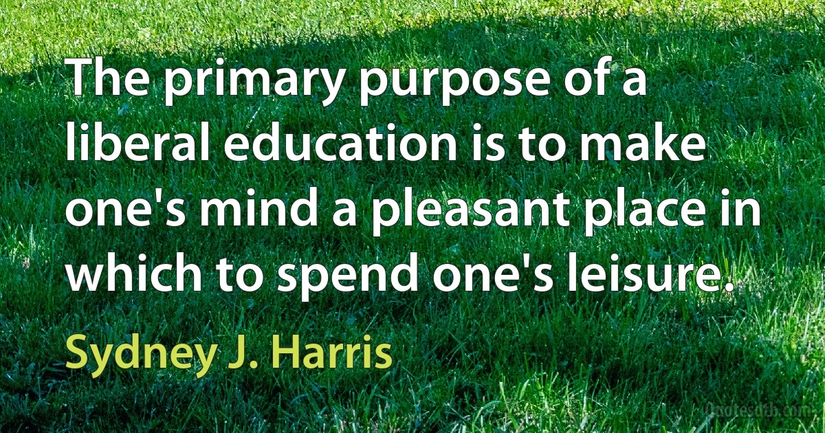 The primary purpose of a liberal education is to make one's mind a pleasant place in which to spend one's leisure. (Sydney J. Harris)