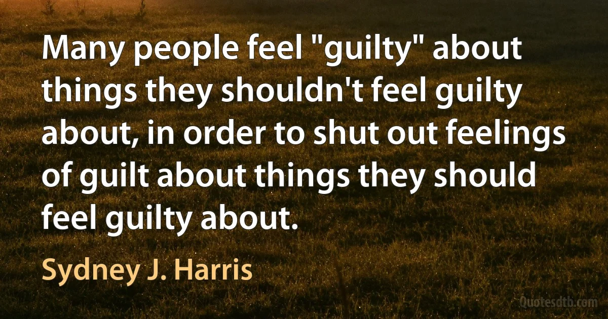 Many people feel "guilty" about things they shouldn't feel guilty about, in order to shut out feelings of guilt about things they should feel guilty about. (Sydney J. Harris)