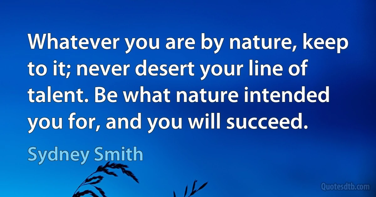 Whatever you are by nature, keep to it; never desert your line of talent. Be what nature intended you for, and you will succeed. (Sydney Smith)