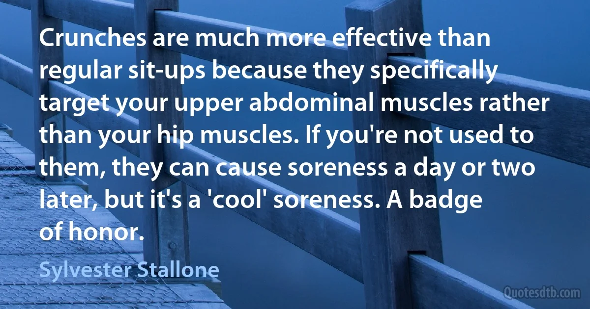 Crunches are much more effective than regular sit-ups because they specifically target your upper abdominal muscles rather than your hip muscles. If you're not used to them, they can cause soreness a day or two later, but it's a 'cool' soreness. A badge of honor. (Sylvester Stallone)