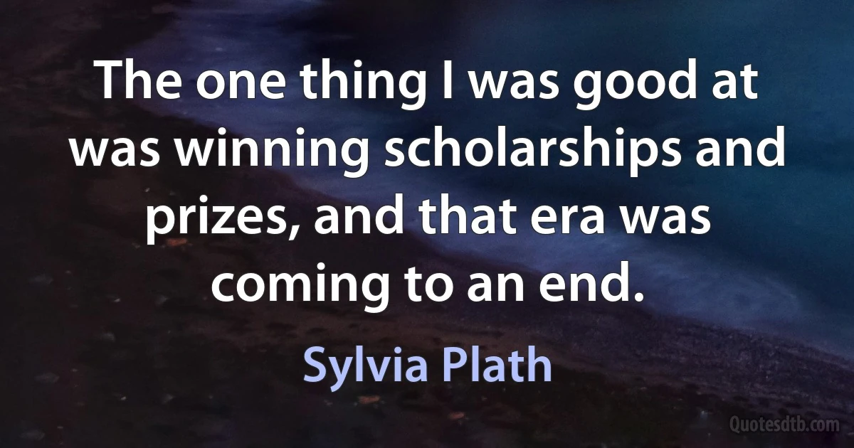 The one thing I was good at was winning scholarships and prizes, and that era was coming to an end. (Sylvia Plath)