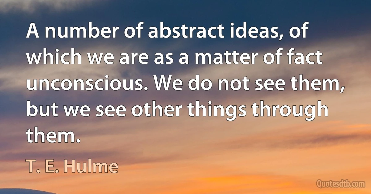 A number of abstract ideas, of which we are as a matter of fact unconscious. We do not see them, but we see other things through them. (T. E. Hulme)