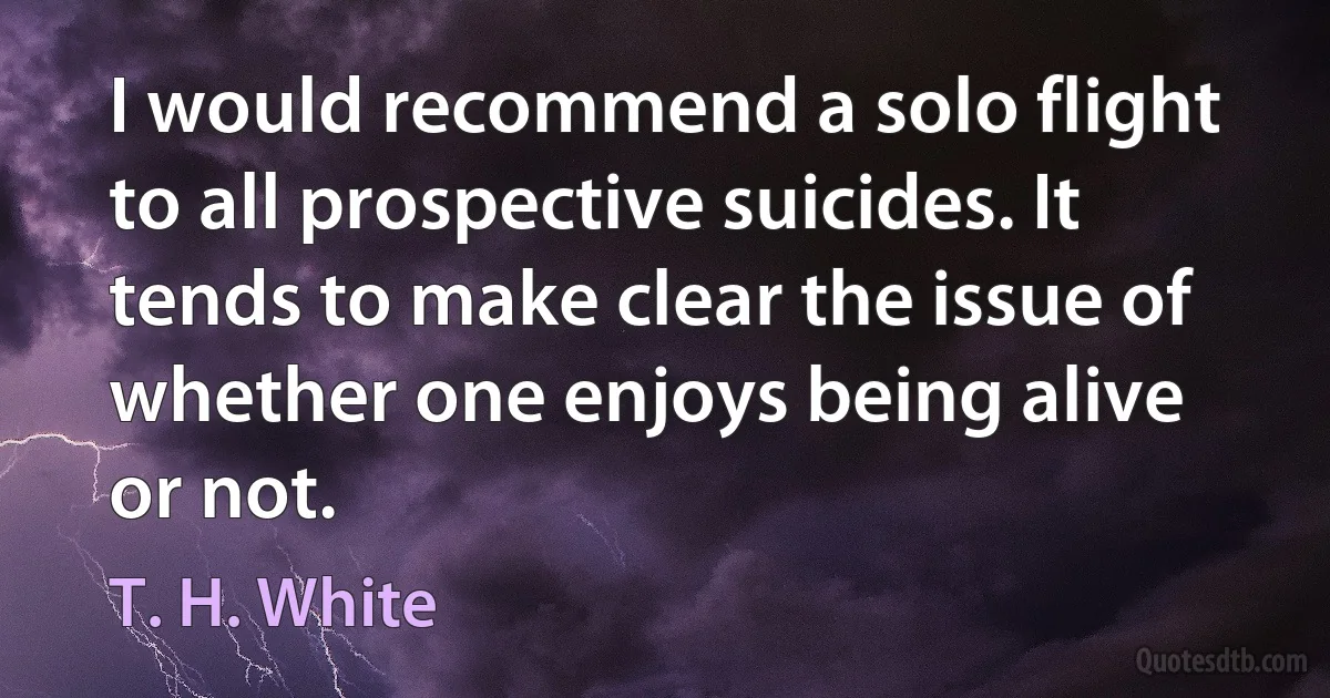 I would recommend a solo flight to all prospective suicides. It tends to make clear the issue of whether one enjoys being alive or not. (T. H. White)