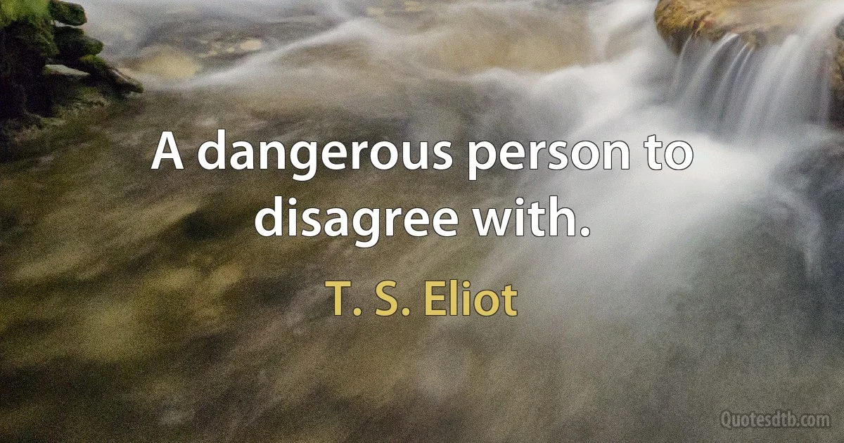 A dangerous person to disagree with. (T. S. Eliot)