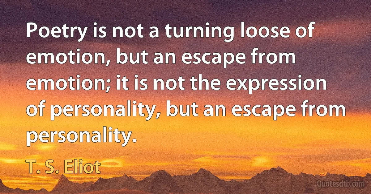 Poetry is not a turning loose of emotion, but an escape from emotion; it is not the expression of personality, but an escape from personality. (T. S. Eliot)