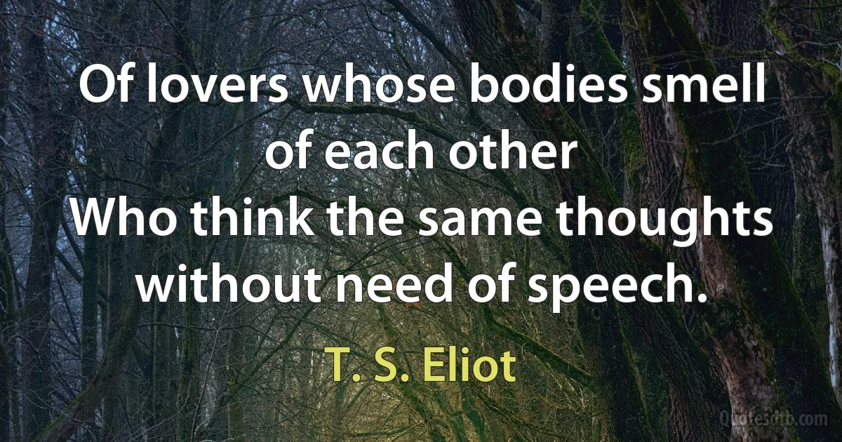 Of lovers whose bodies smell of each other
Who think the same thoughts without need of speech. (T. S. Eliot)