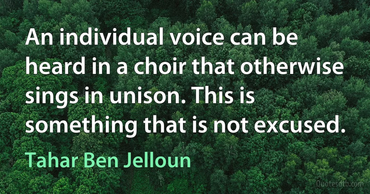 An individual voice can be heard in a choir that otherwise sings in unison. This is something that is not excused. (Tahar Ben Jelloun)