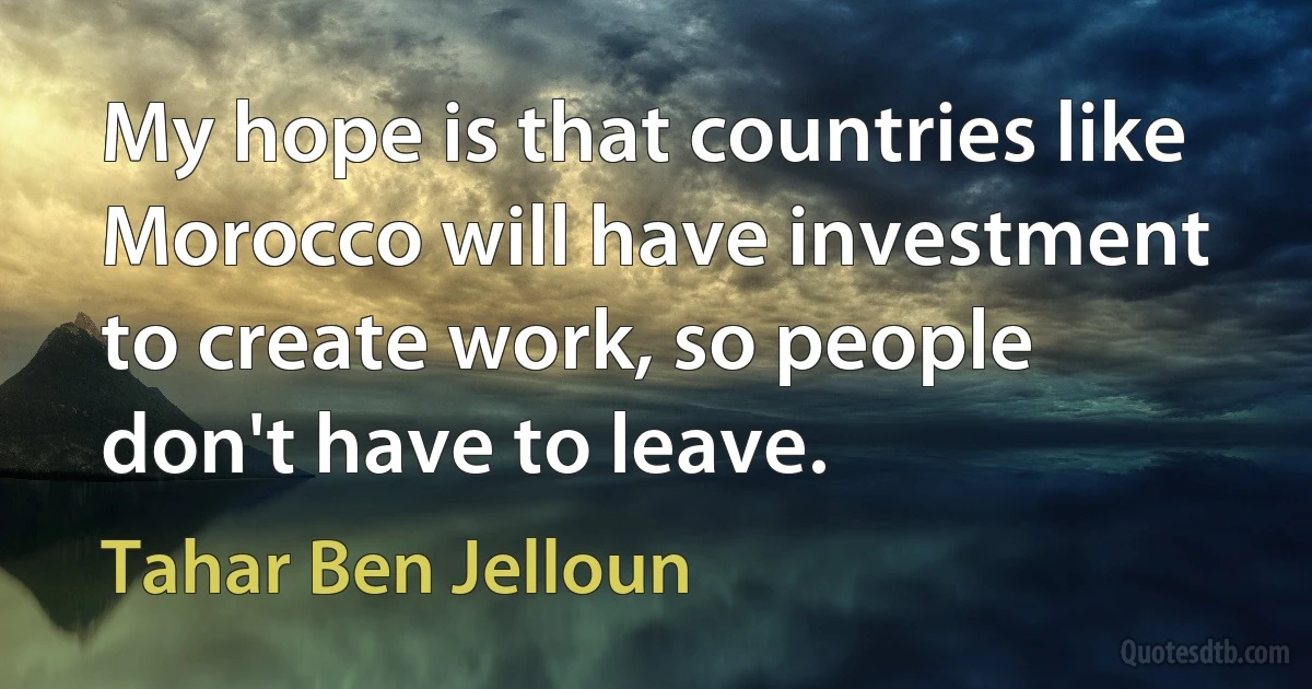 My hope is that countries like Morocco will have investment to create work, so people don't have to leave. (Tahar Ben Jelloun)