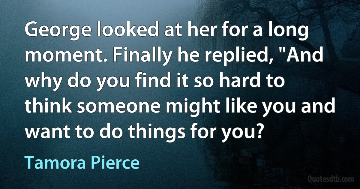 George looked at her for a long moment. Finally he replied, "And why do you find it so hard to think someone might like you and want to do things for you? (Tamora Pierce)