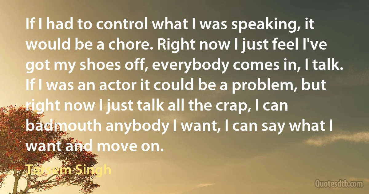 If I had to control what I was speaking, it would be a chore. Right now I just feel I've got my shoes off, everybody comes in, I talk. If I was an actor it could be a problem, but right now I just talk all the crap, I can badmouth anybody I want, I can say what I want and move on. (Tarsem Singh)