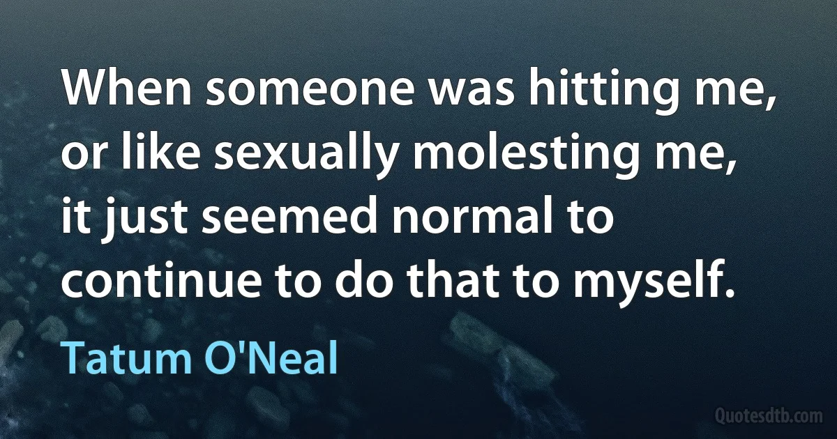 When someone was hitting me, or like sexually molesting me, it just seemed normal to continue to do that to myself. (Tatum O'Neal)