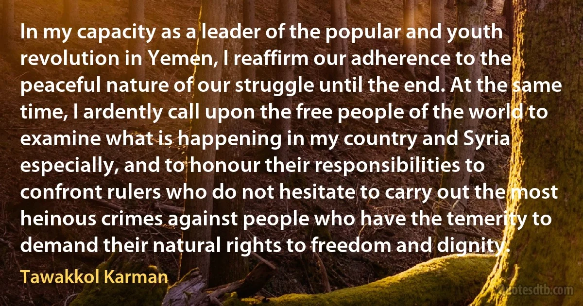 In my capacity as a leader of the popular and youth revolution in Yemen, I reaffirm our adherence to the peaceful nature of our struggle until the end. At the same time, I ardently call upon the free people of the world to examine what is happening in my country and Syria especially, and to honour their responsibilities to confront rulers who do not hesitate to carry out the most heinous crimes against people who have the temerity to demand their natural rights to freedom and dignity. (Tawakkol Karman)