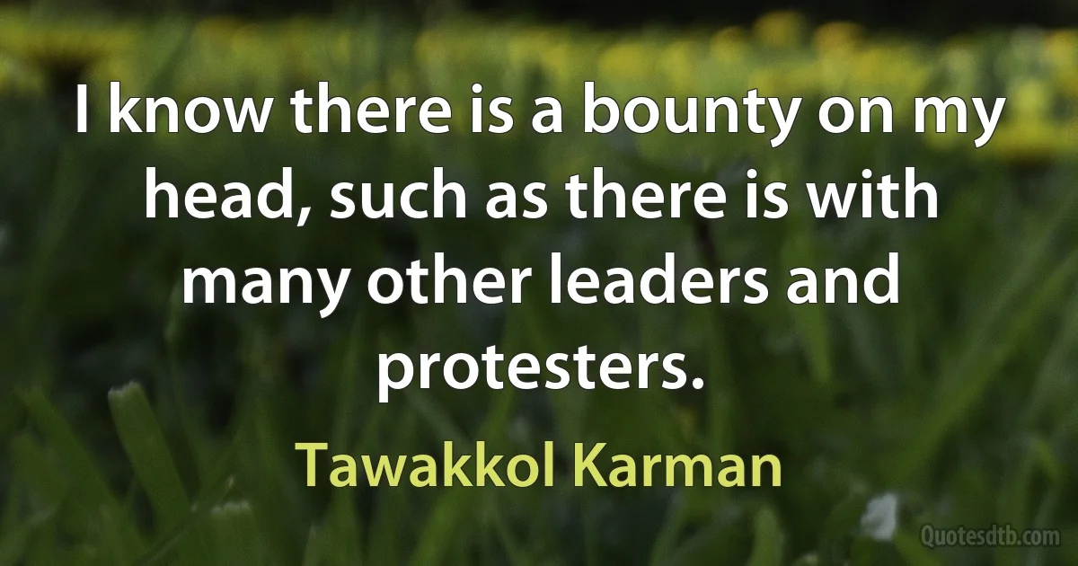 I know there is a bounty on my head, such as there is with many other leaders and protesters. (Tawakkol Karman)