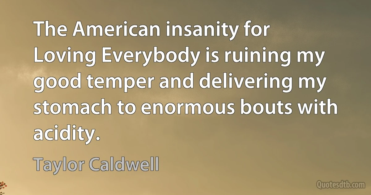 The American insanity for Loving Everybody is ruining my good temper and delivering my stomach to enormous bouts with acidity. (Taylor Caldwell)