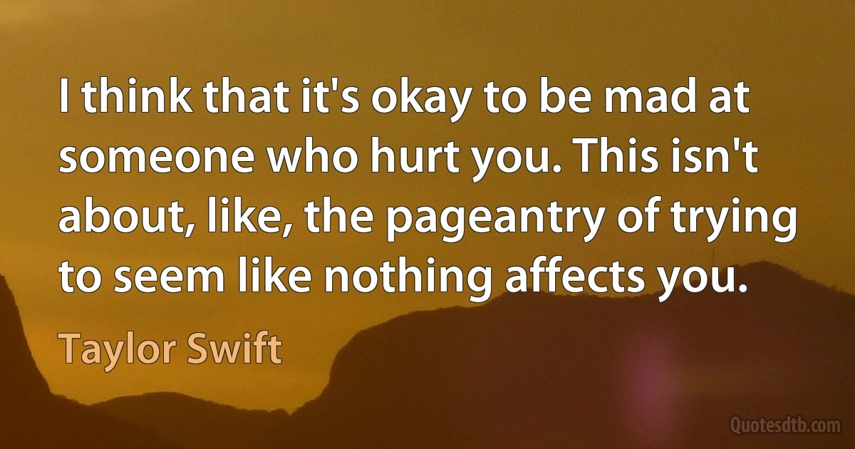 I think that it's okay to be mad at someone who hurt you. This isn't about, like, the pageantry of trying to seem like nothing affects you. (Taylor Swift)