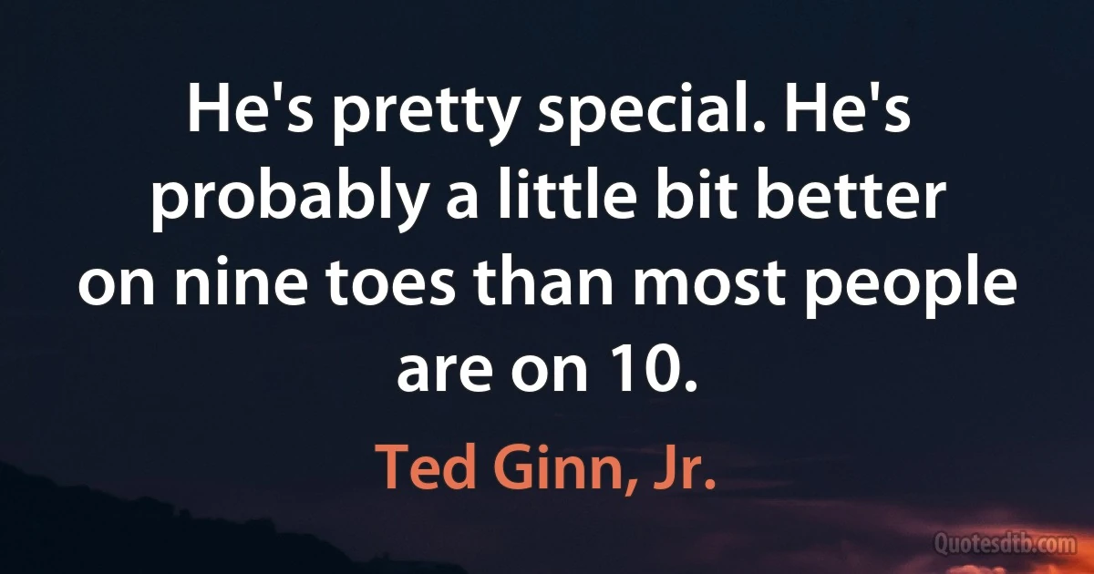 He's pretty special. He's probably a little bit better on nine toes than most people are on 10. (Ted Ginn, Jr.)