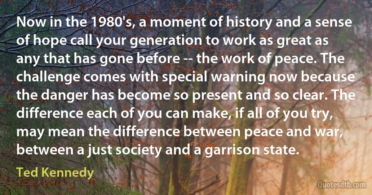 Now in the 1980's, a moment of history and a sense of hope call your generation to work as great as any that has gone before -- the work of peace. The challenge comes with special warning now because the danger has become so present and so clear. The difference each of you can make, if all of you try, may mean the difference between peace and war, between a just society and a garrison state. (Ted Kennedy)