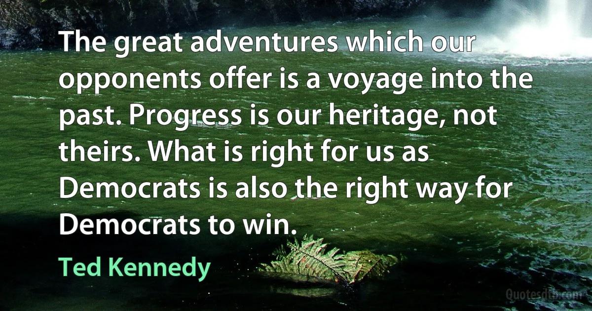 The great adventures which our opponents offer is a voyage into the past. Progress is our heritage, not theirs. What is right for us as Democrats is also the right way for Democrats to win. (Ted Kennedy)