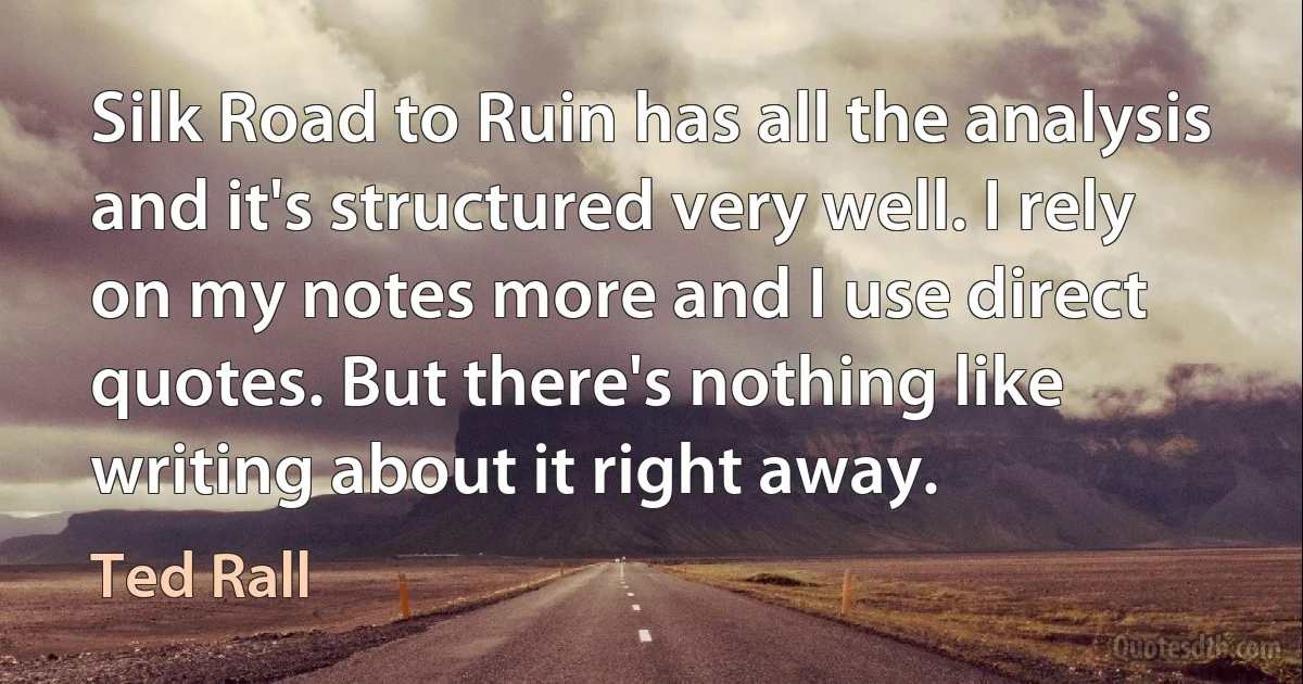 Silk Road to Ruin has all the analysis and it's structured very well. I rely on my notes more and I use direct quotes. But there's nothing like writing about it right away. (Ted Rall)