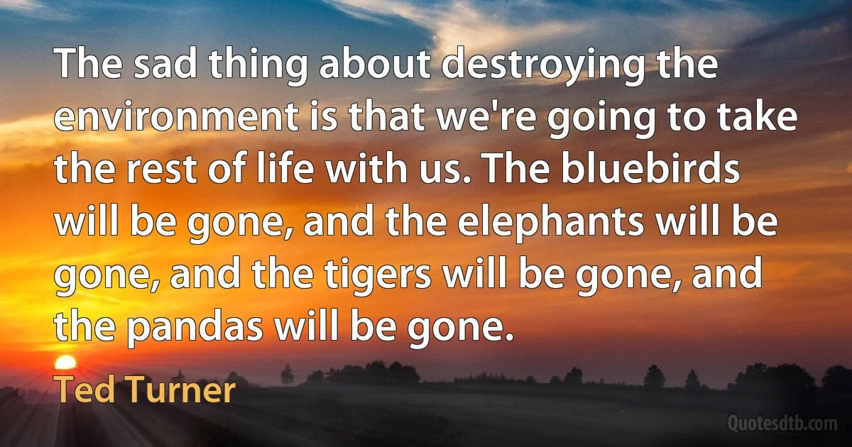 The sad thing about destroying the environment is that we're going to take the rest of life with us. The bluebirds will be gone, and the elephants will be gone, and the tigers will be gone, and the pandas will be gone. (Ted Turner)