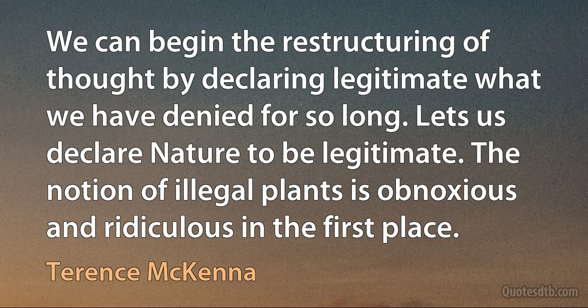 We can begin the restructuring of thought by declaring legitimate what we have denied for so long. Lets us declare Nature to be legitimate. The notion of illegal plants is obnoxious and ridiculous in the first place. (Terence McKenna)