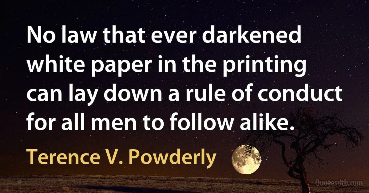 No law that ever darkened white paper in the printing can lay down a rule of conduct for all men to follow alike. (Terence V. Powderly)