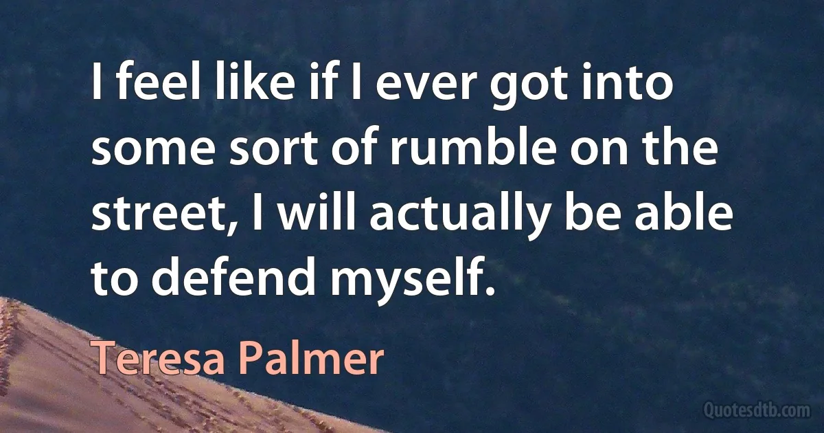 I feel like if I ever got into some sort of rumble on the street, I will actually be able to defend myself. (Teresa Palmer)