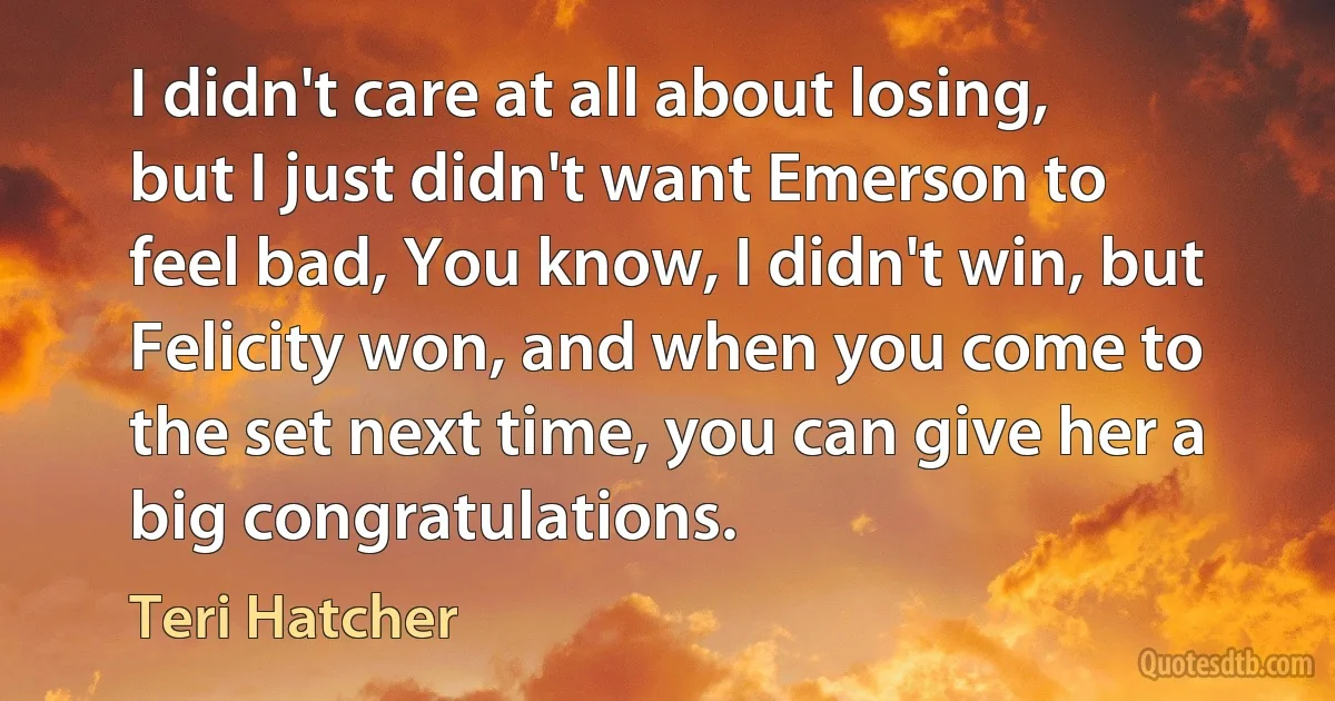 I didn't care at all about losing, but I just didn't want Emerson to feel bad, You know, I didn't win, but Felicity won, and when you come to the set next time, you can give her a big congratulations. (Teri Hatcher)