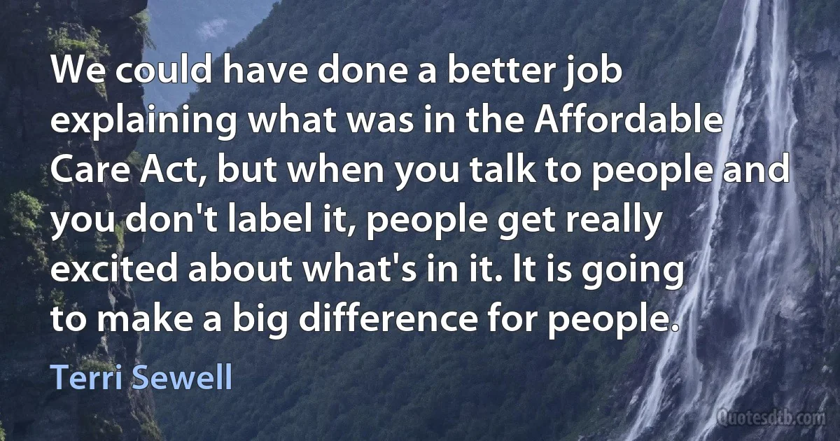 We could have done a better job explaining what was in the Affordable Care Act, but when you talk to people and you don't label it, people get really excited about what's in it. It is going to make a big difference for people. (Terri Sewell)