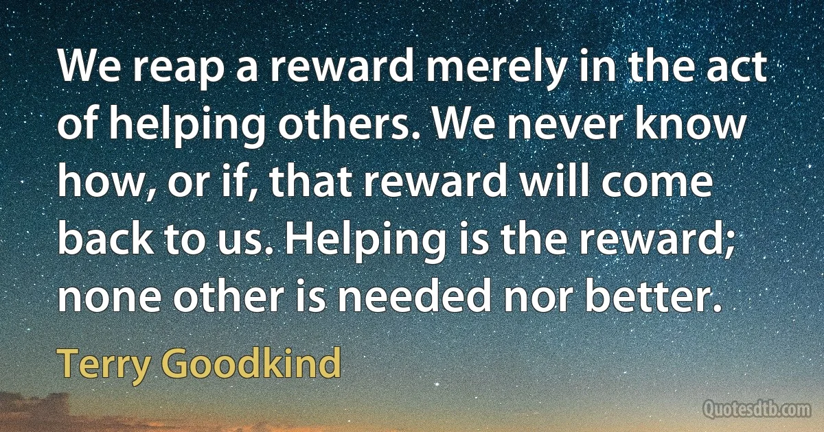 We reap a reward merely in the act of helping others. We never know how, or if, that reward will come back to us. Helping is the reward; none other is needed nor better. (Terry Goodkind)