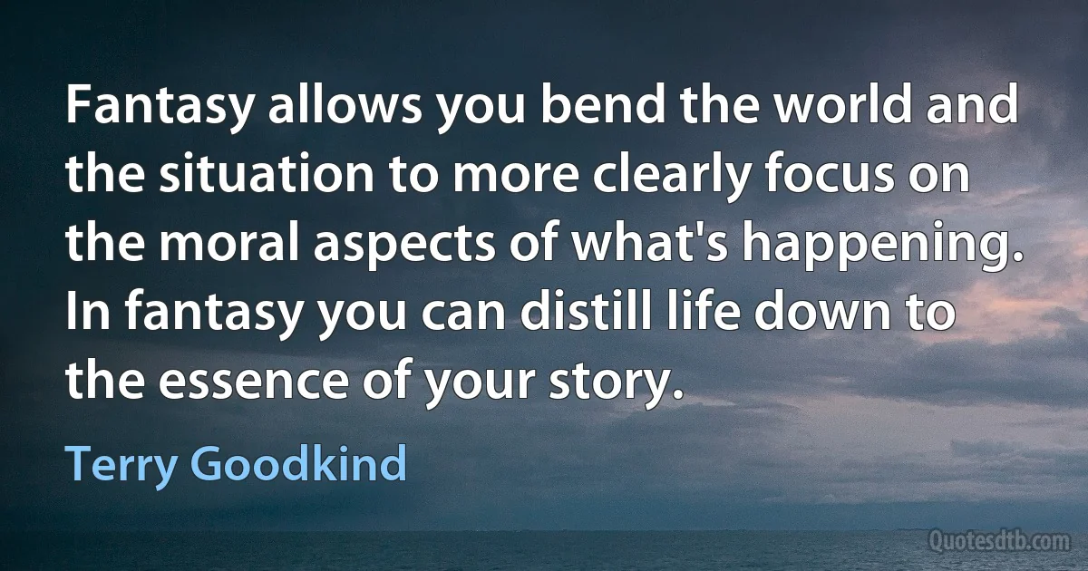 Fantasy allows you bend the world and the situation to more clearly focus on the moral aspects of what's happening. In fantasy you can distill life down to the essence of your story. (Terry Goodkind)