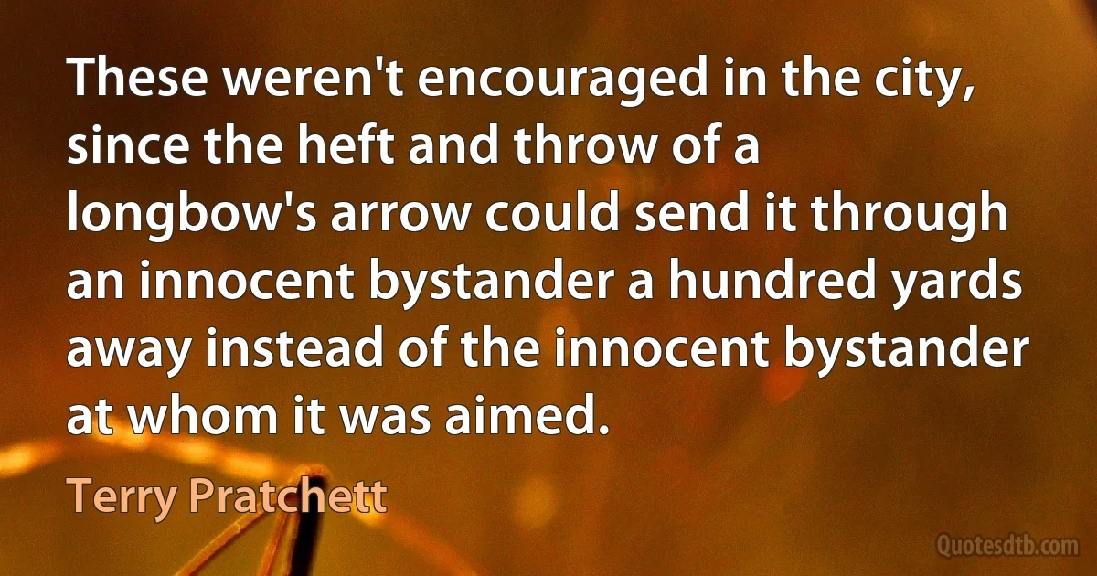 These weren't encouraged in the city, since the heft and throw of a longbow's arrow could send it through an innocent bystander a hundred yards away instead of the innocent bystander at whom it was aimed. (Terry Pratchett)