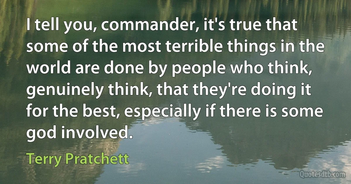 I tell you, commander, it's true that some of the most terrible things in the world are done by people who think, genuinely think, that they're doing it for the best, especially if there is some god involved. (Terry Pratchett)